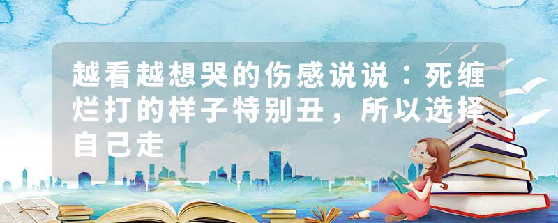 越看越想哭的伤感说说：死缠烂打的样子特别丑，所以选择自己走