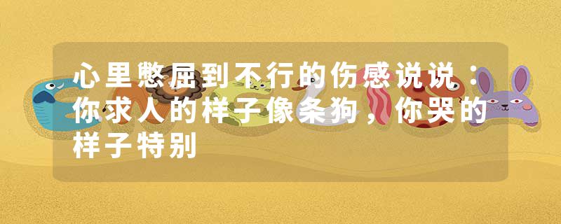心里憋屈到不行的伤感说说：你求人的样子像条狗，你哭的样子特别