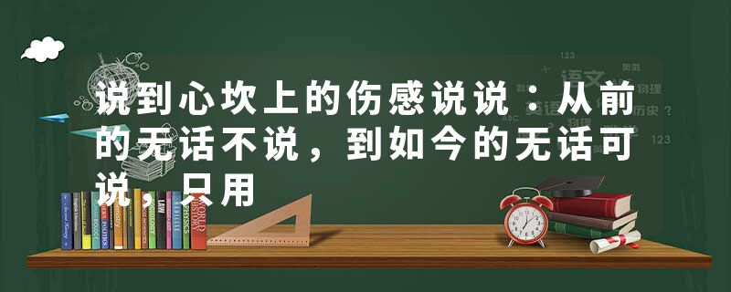 说到心坎上的伤感说说：从前的无话不说，到如今的无话可说，只用