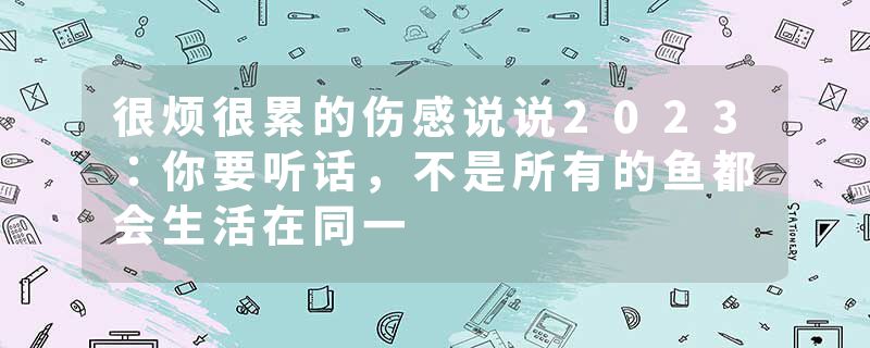 很烦很累的伤感说说2023:你要听话,不是所有的鱼都会生活在同一