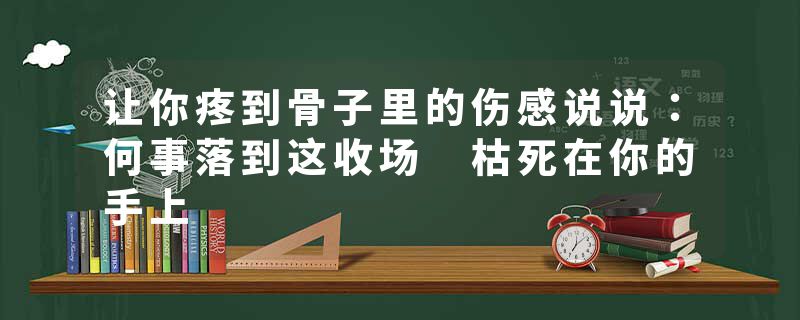 让你疼到骨子里的伤感说说：何事落到这收场 枯死在你的手上