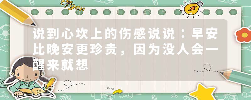 说到心坎上的伤感说说：早安比晚安更珍贵，因为没人会一醒来就想