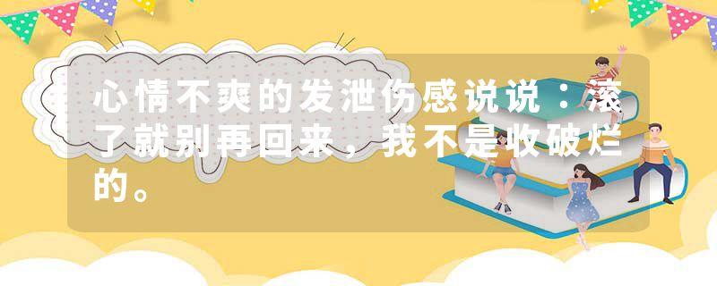 心情不爽的发泄伤感说说：滚了就别再回来，我不是收破烂的。