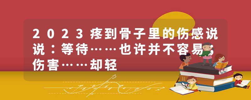 2023疼到骨子里的伤感说说:等待……也许并不容易;伤害……却轻