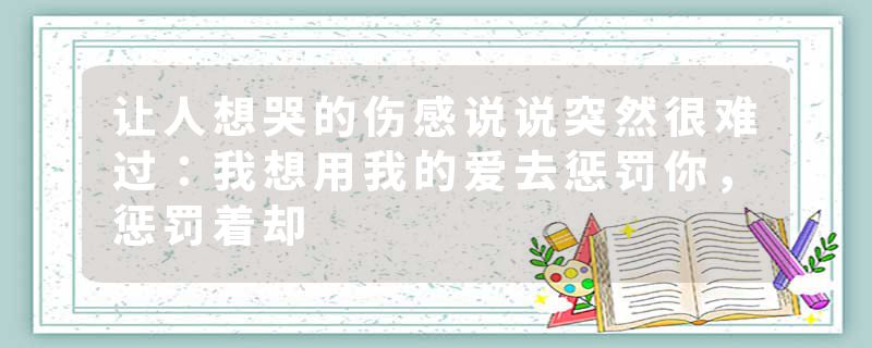 让人想哭的伤感说说突然很难过：我想用我的爱去惩罚你，惩罚着却