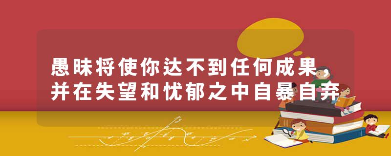 愚昧将使你达不到任何成果,并在失望和忧郁之中自暴自弃