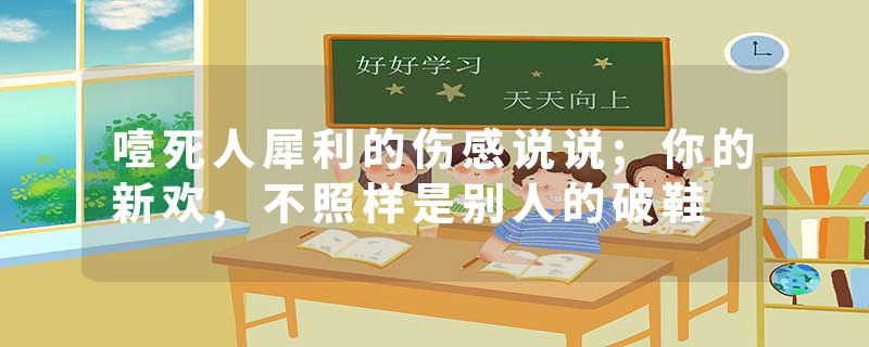 噎死人犀利的伤感说说;你的新欢,不照样是别人的破鞋