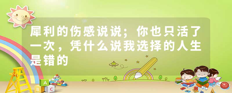 犀利的伤感说说;你也只活了一次,凭什么说我选择的人生是错的