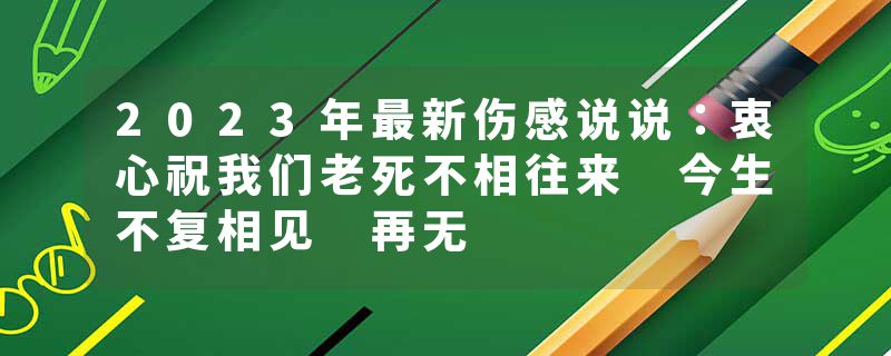 2023年最新伤感说说：衷心祝我们老死不相往来 今生不复相见 再无