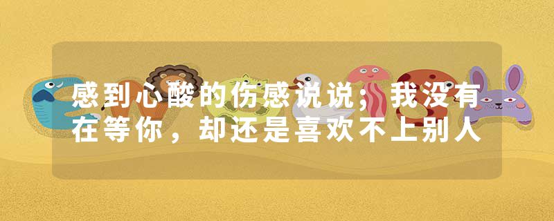 感到心酸的伤感说说;我没有在等你，却还是喜欢不上别人