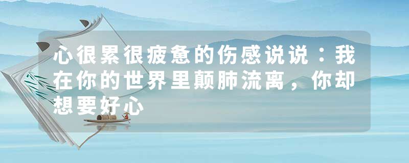 心很累很疲惫的伤感说说：我在你的世界里颠肺流离，你却想要好心