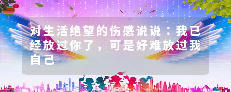 对生活绝望的伤感说说：我已经放过你了，可是好难放过我自己