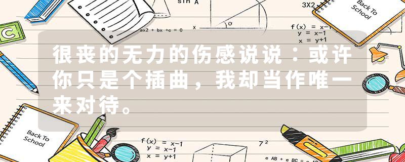 很丧的无力的伤感说说：或许你只是个插曲，我却当作唯一来对待。