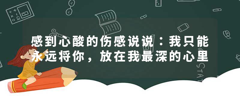 感到心酸的伤感说说：我只能永远将你，放在我最深的心里